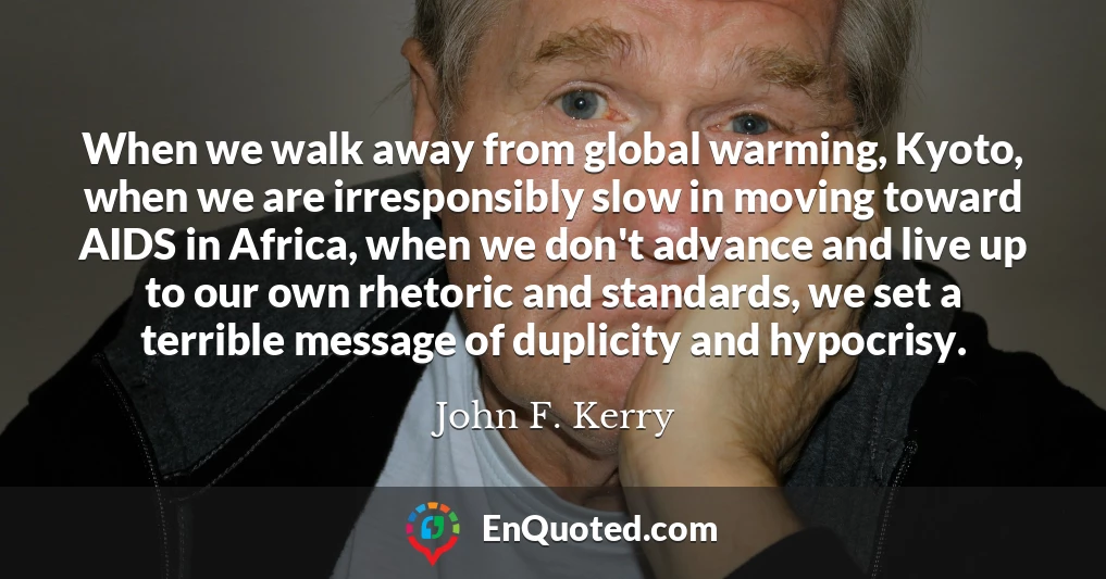When we walk away from global warming, Kyoto, when we are irresponsibly slow in moving toward AIDS in Africa, when we don't advance and live up to our own rhetoric and standards, we set a terrible message of duplicity and hypocrisy.