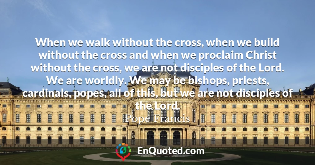 When we walk without the cross, when we build without the cross and when we proclaim Christ without the cross, we are not disciples of the Lord. We are worldly. We may be bishops, priests, cardinals, popes, all of this, but we are not disciples of the Lord.