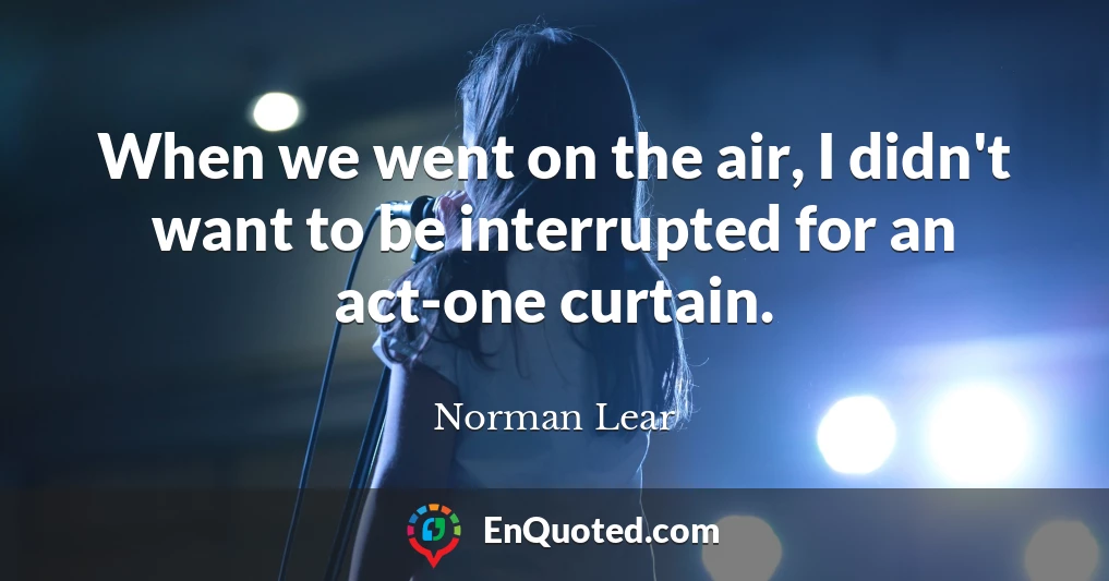 When we went on the air, I didn't want to be interrupted for an act-one curtain.