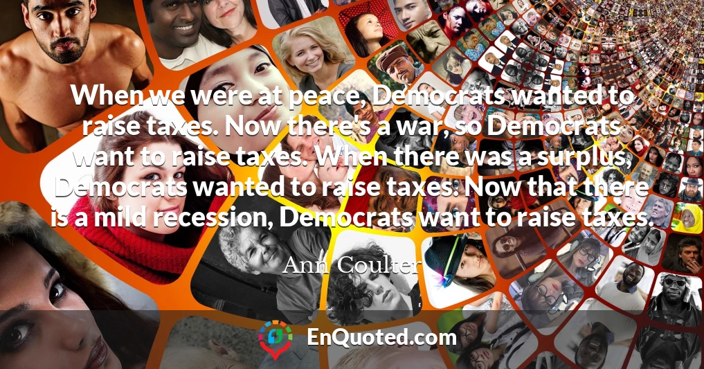 When we were at peace, Democrats wanted to raise taxes. Now there's a war, so Democrats want to raise taxes. When there was a surplus, Democrats wanted to raise taxes. Now that there is a mild recession, Democrats want to raise taxes.