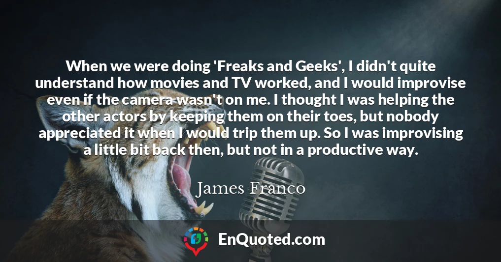 When we were doing 'Freaks and Geeks', I didn't quite understand how movies and TV worked, and I would improvise even if the camera wasn't on me. I thought I was helping the other actors by keeping them on their toes, but nobody appreciated it when I would trip them up. So I was improvising a little bit back then, but not in a productive way.