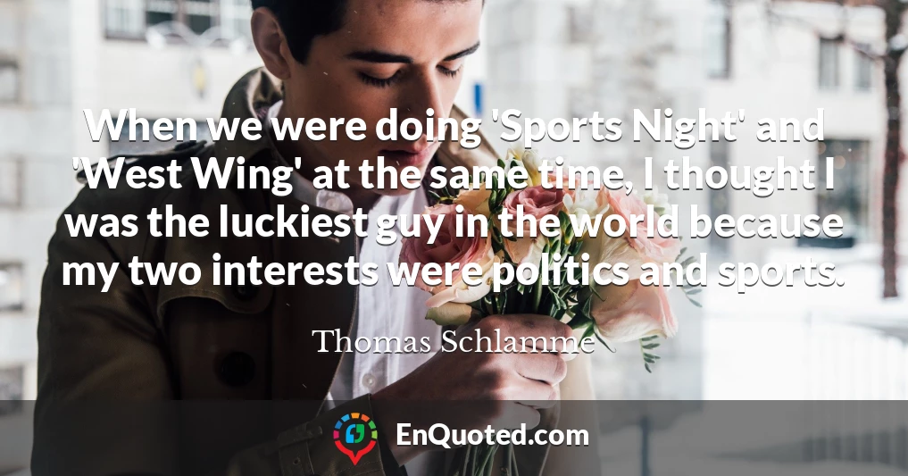 When we were doing 'Sports Night' and 'West Wing' at the same time, I thought I was the luckiest guy in the world because my two interests were politics and sports.