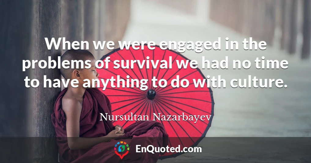 When we were engaged in the problems of survival we had no time to have anything to do with culture.