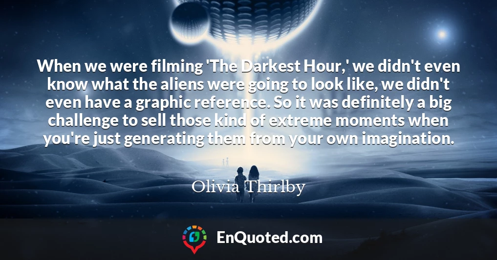 When we were filming 'The Darkest Hour,' we didn't even know what the aliens were going to look like, we didn't even have a graphic reference. So it was definitely a big challenge to sell those kind of extreme moments when you're just generating them from your own imagination.