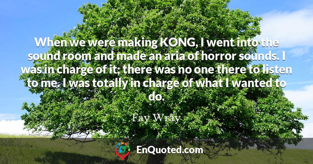 When we were making KONG, I went into the sound room and made an aria of horror sounds. I was in charge of it; there was no one there to listen to me. I was totally in charge of what I wanted to do.
