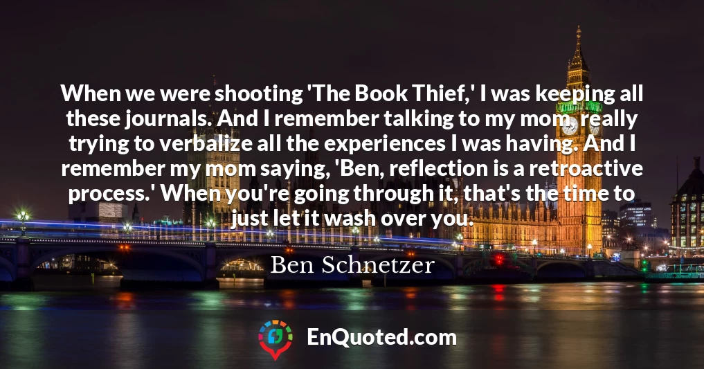 When we were shooting 'The Book Thief,' I was keeping all these journals. And I remember talking to my mom, really trying to verbalize all the experiences I was having. And I remember my mom saying, 'Ben, reflection is a retroactive process.' When you're going through it, that's the time to just let it wash over you.