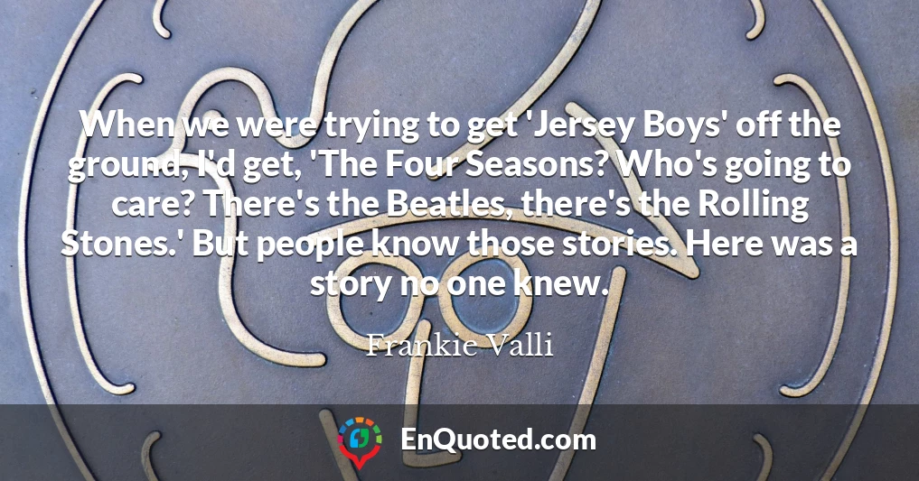 When we were trying to get 'Jersey Boys' off the ground, I'd get, 'The Four Seasons? Who's going to care? There's the Beatles, there's the Rolling Stones.' But people know those stories. Here was a story no one knew.