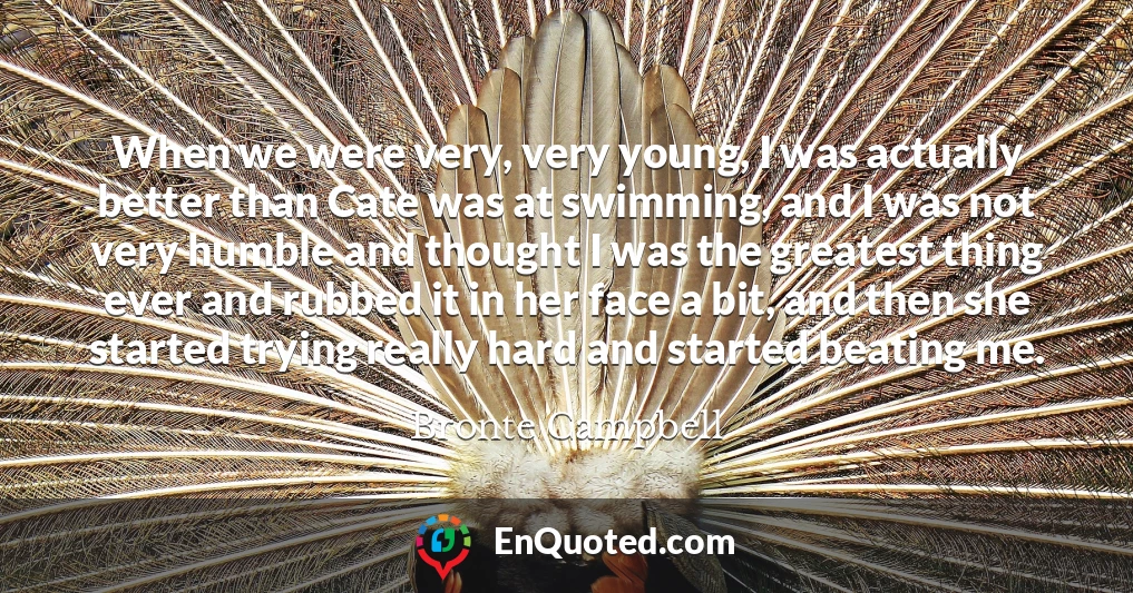 When we were very, very young, I was actually better than Cate was at swimming, and I was not very humble and thought I was the greatest thing ever and rubbed it in her face a bit, and then she started trying really hard and started beating me.