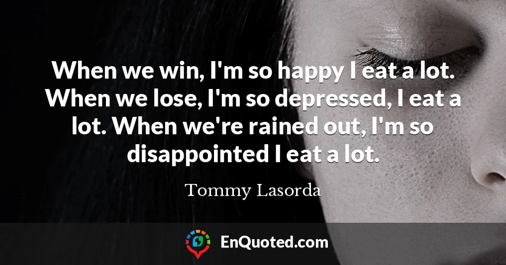 When we win, I'm so happy I eat a lot. When we lose, I'm so depressed, I eat a lot. When we're rained out, I'm so disappointed I eat a lot.