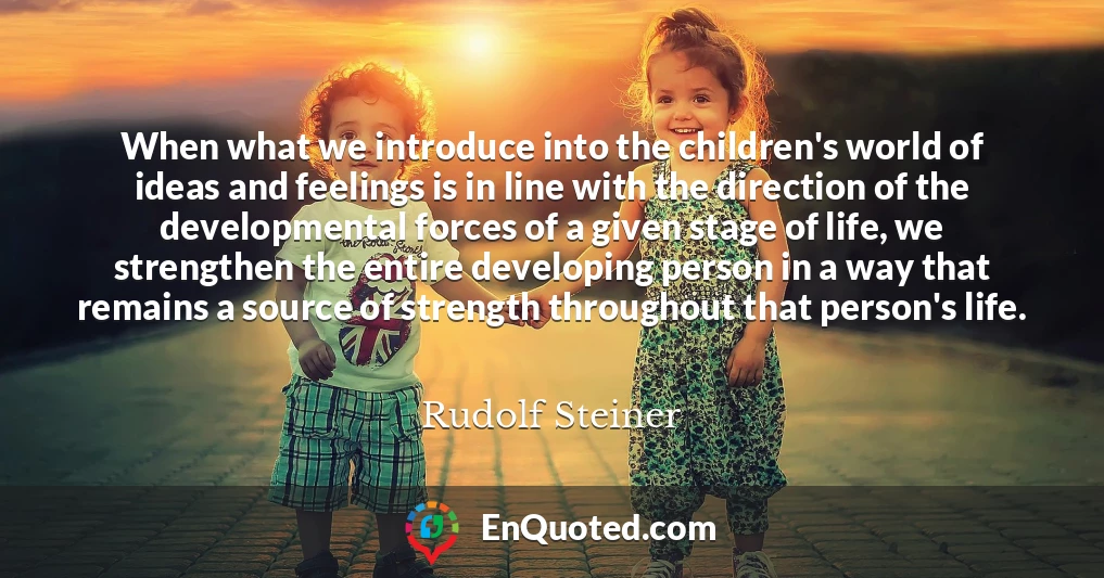 When what we introduce into the children's world of ideas and feelings is in line with the direction of the developmental forces of a given stage of life, we strengthen the entire developing person in a way that remains a source of strength throughout that person's life.