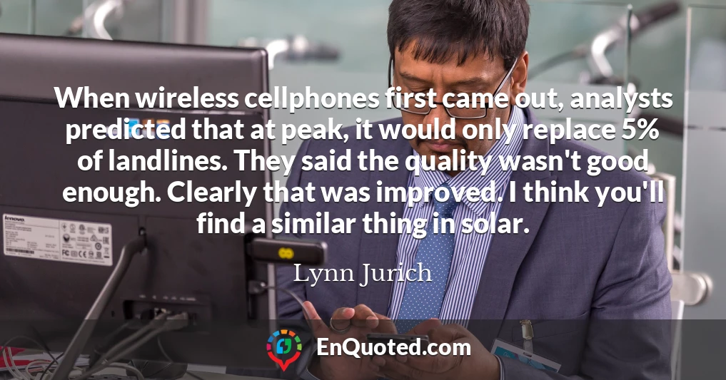 When wireless cellphones first came out, analysts predicted that at peak, it would only replace 5% of landlines. They said the quality wasn't good enough. Clearly that was improved. I think you'll find a similar thing in solar.
