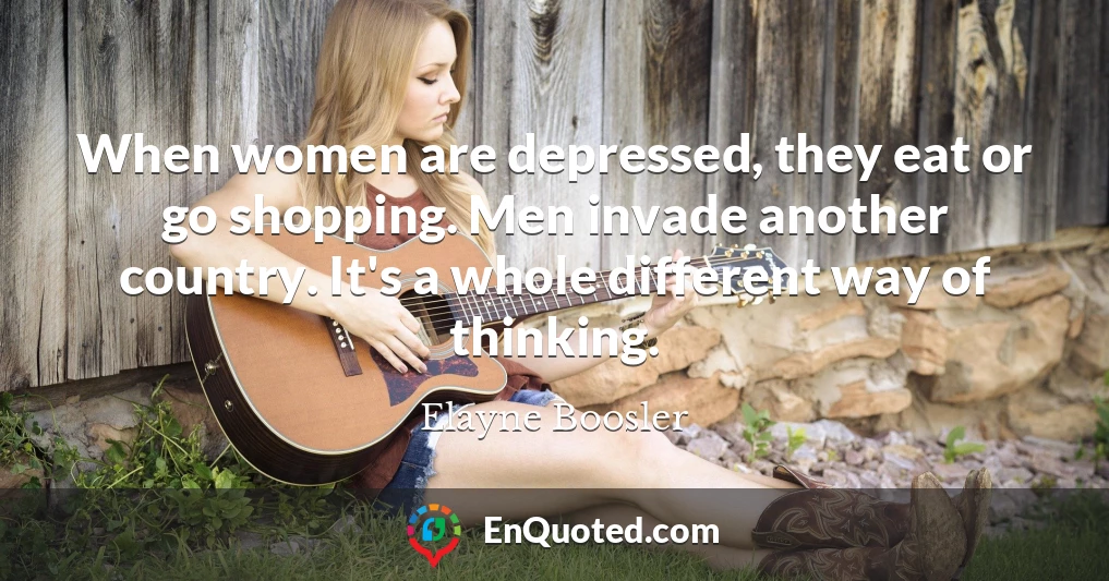 When women are depressed, they eat or go shopping. Men invade another country. It's a whole different way of thinking.