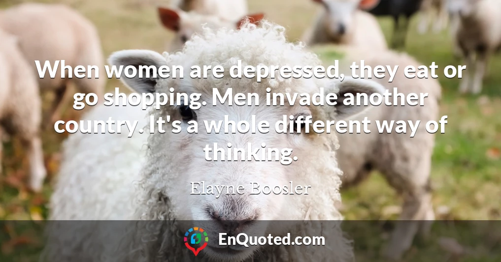 When women are depressed, they eat or go shopping. Men invade another country. It's a whole different way of thinking.