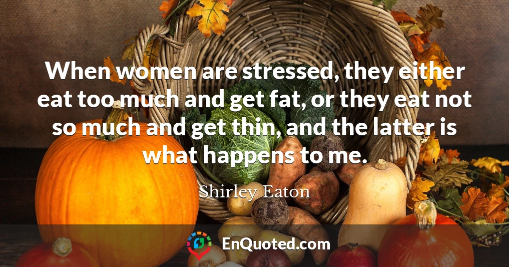 When women are stressed, they either eat too much and get fat, or they eat not so much and get thin, and the latter is what happens to me.