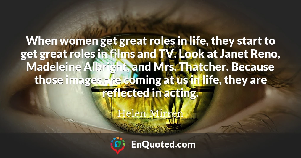 When women get great roles in life, they start to get great roles in films and TV. Look at Janet Reno, Madeleine Albright, and Mrs. Thatcher. Because those images are coming at us in life, they are reflected in acting.