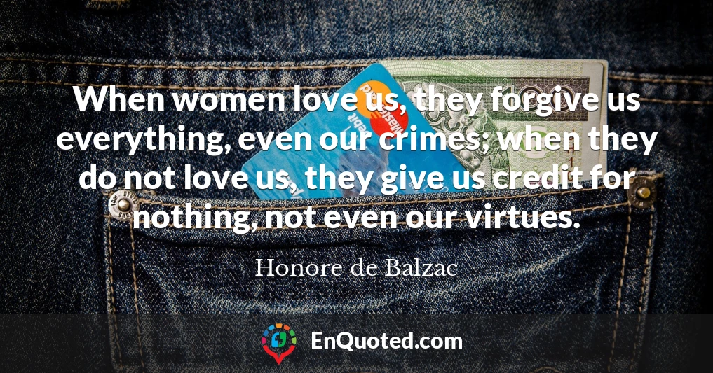 When women love us, they forgive us everything, even our crimes; when they do not love us, they give us credit for nothing, not even our virtues.