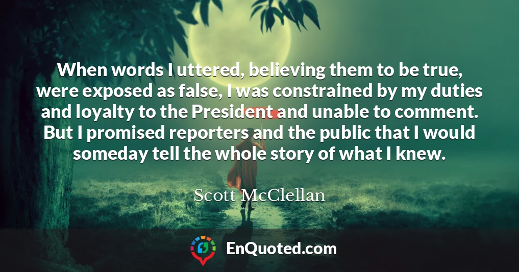 When words I uttered, believing them to be true, were exposed as false, I was constrained by my duties and loyalty to the President and unable to comment. But I promised reporters and the public that I would someday tell the whole story of what I knew.