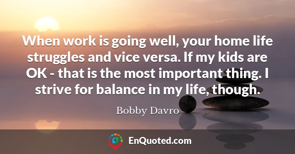 When work is going well, your home life struggles and vice versa. If my kids are OK - that is the most important thing. I strive for balance in my life, though.