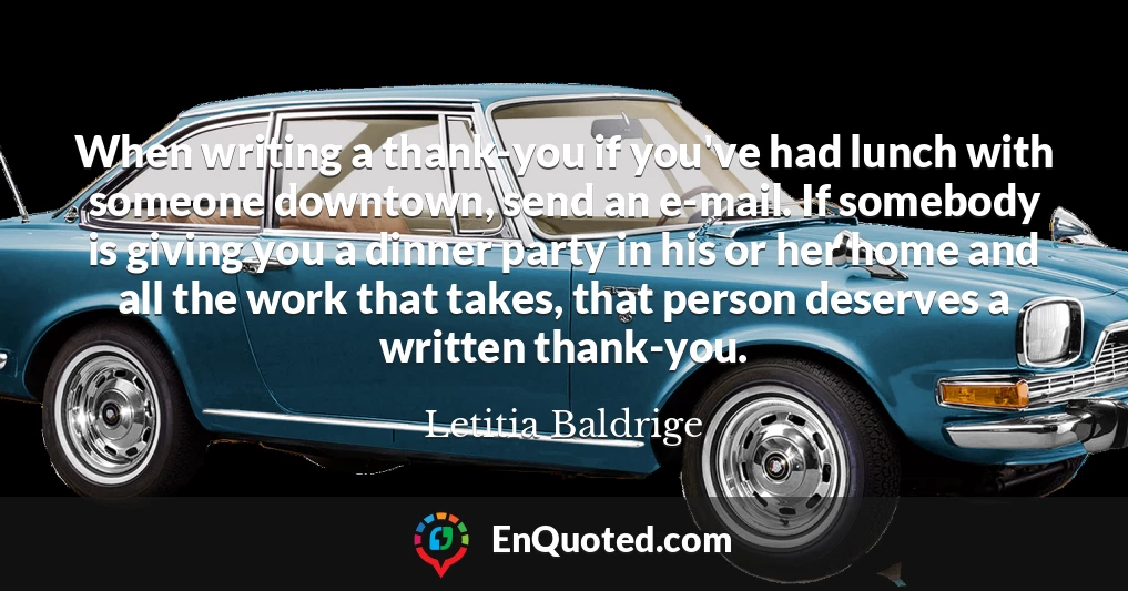 When writing a thank-you if you've had lunch with someone downtown, send an e-mail. If somebody is giving you a dinner party in his or her home and all the work that takes, that person deserves a written thank-you.