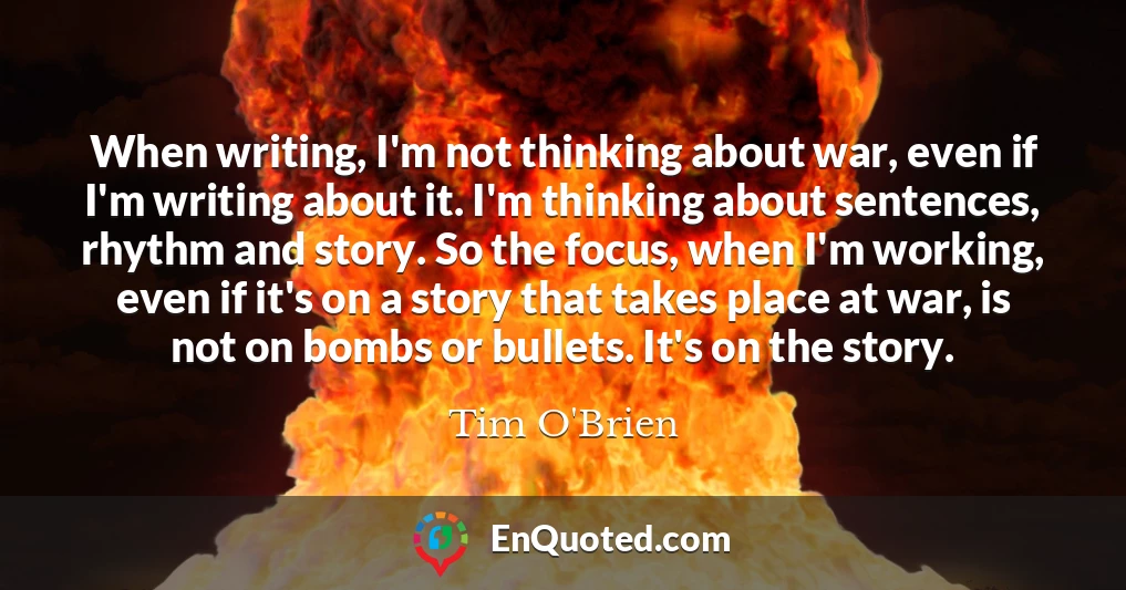 When writing, I'm not thinking about war, even if I'm writing about it. I'm thinking about sentences, rhythm and story. So the focus, when I'm working, even if it's on a story that takes place at war, is not on bombs or bullets. It's on the story.