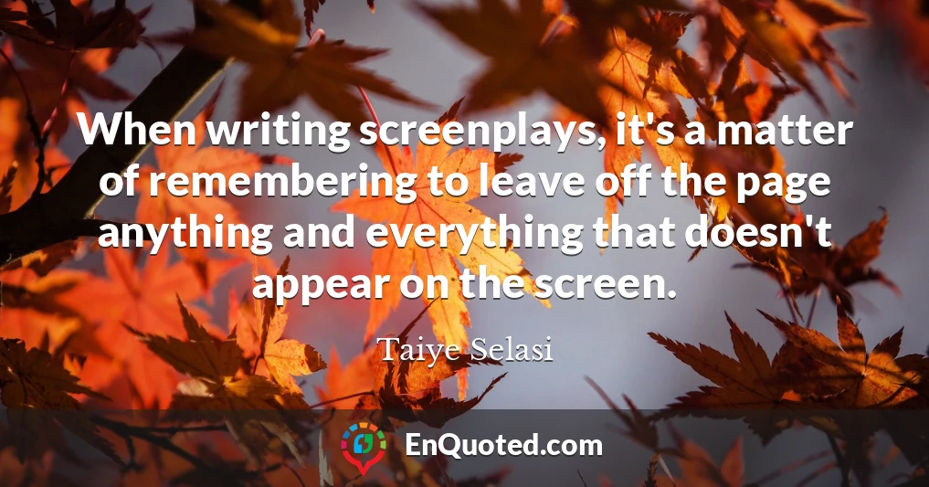 When writing screenplays, it's a matter of remembering to leave off the page anything and everything that doesn't appear on the screen.