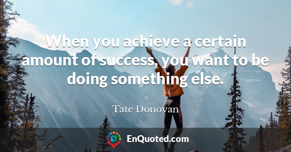 When you achieve a certain amount of success, you want to be doing something else.