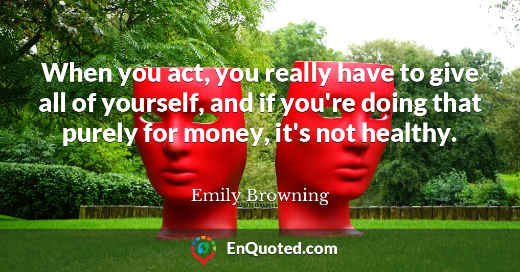 When you act, you really have to give all of yourself, and if you're doing that purely for money, it's not healthy.