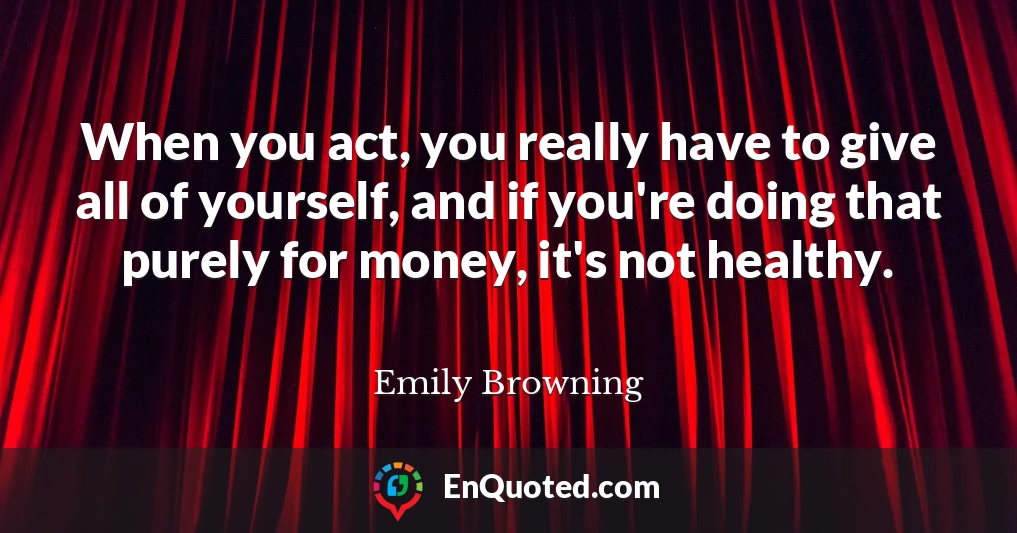 When you act, you really have to give all of yourself, and if you're doing that purely for money, it's not healthy.