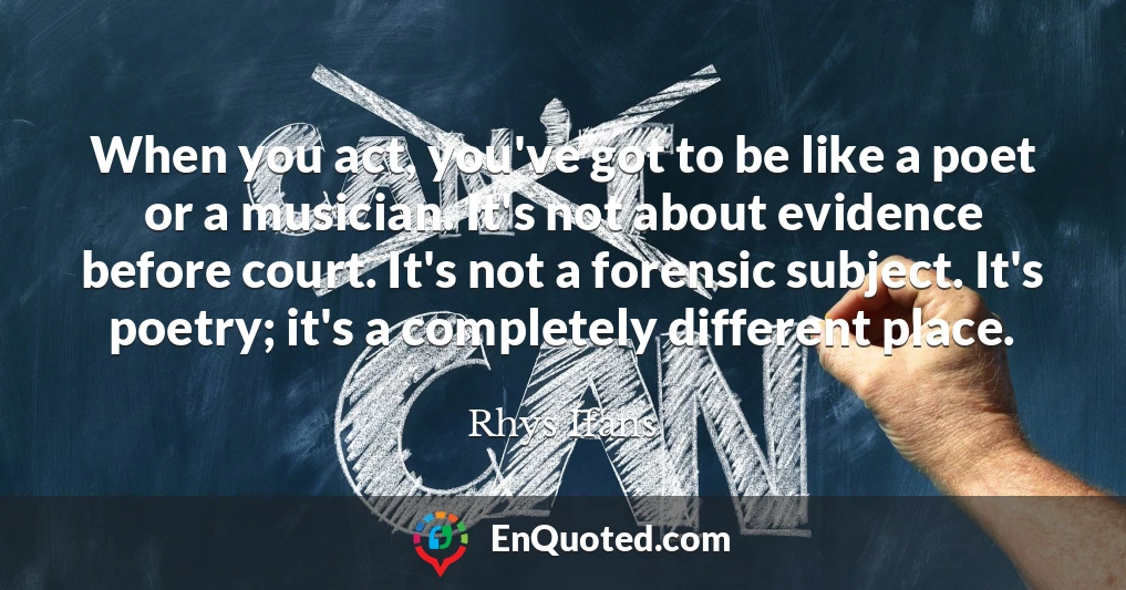 When you act, you've got to be like a poet or a musician. It's not about evidence before court. It's not a forensic subject. It's poetry; it's a completely different place.