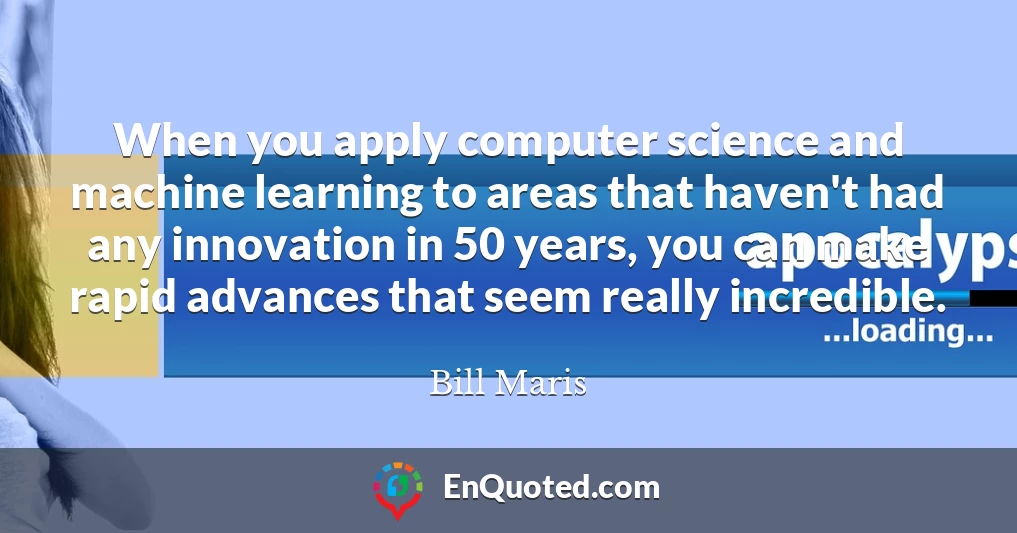 When you apply computer science and machine learning to areas that haven't had any innovation in 50 years, you can make rapid advances that seem really incredible.