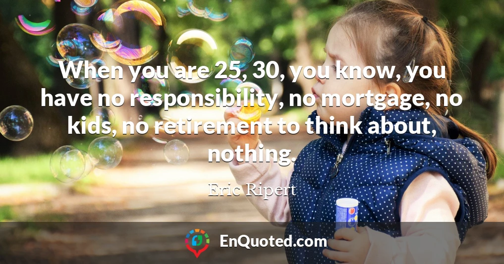 When you are 25, 30, you know, you have no responsibility, no mortgage, no kids, no retirement to think about, nothing.