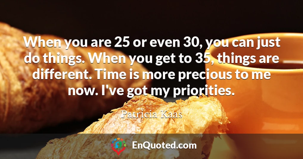 When you are 25 or even 30, you can just do things. When you get to 35, things are different. Time is more precious to me now. I've got my priorities.