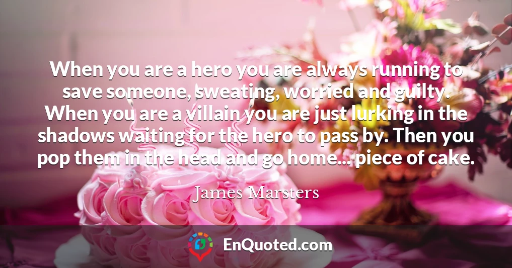 When you are a hero you are always running to save someone, sweating, worried and guilty. When you are a villain you are just lurking in the shadows waiting for the hero to pass by. Then you pop them in the head and go home... piece of cake.