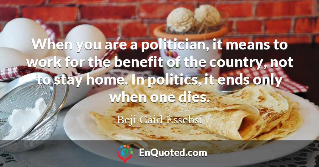 When you are a politician, it means to work for the benefit of the country, not to stay home. In politics, it ends only when one dies.