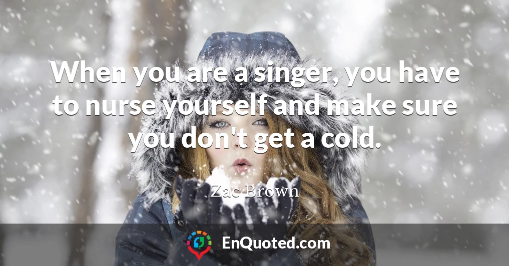 When you are a singer, you have to nurse yourself and make sure you don't get a cold.