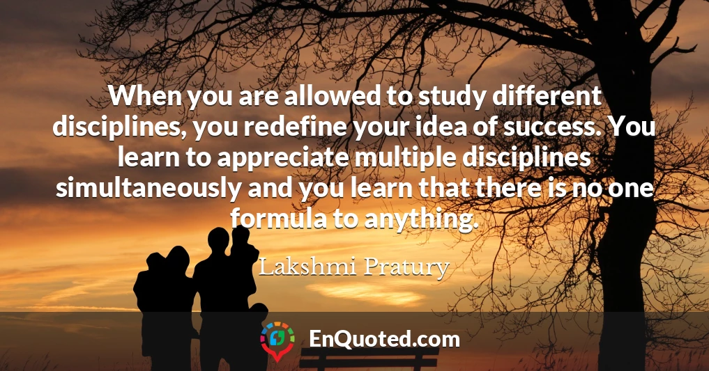 When you are allowed to study different disciplines, you redefine your idea of success. You learn to appreciate multiple disciplines simultaneously and you learn that there is no one formula to anything.