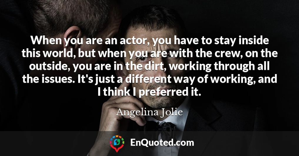 When you are an actor, you have to stay inside this world, but when you are with the crew, on the outside, you are in the dirt, working through all the issues. It's just a different way of working, and I think I preferred it.