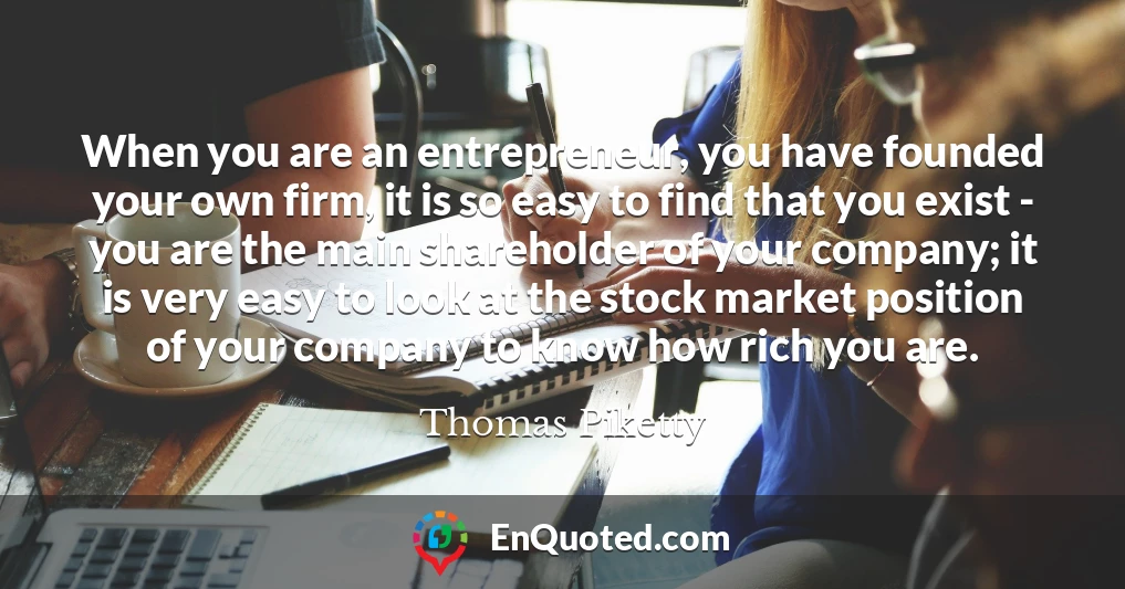 When you are an entrepreneur, you have founded your own firm, it is so easy to find that you exist - you are the main shareholder of your company; it is very easy to look at the stock market position of your company to know how rich you are.