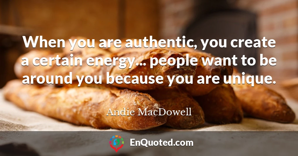 When you are authentic, you create a certain energy... people want to be around you because you are unique.