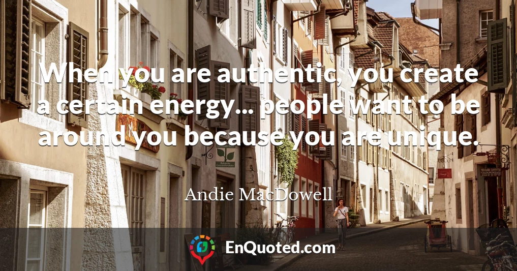 When you are authentic, you create a certain energy... people want to be around you because you are unique.