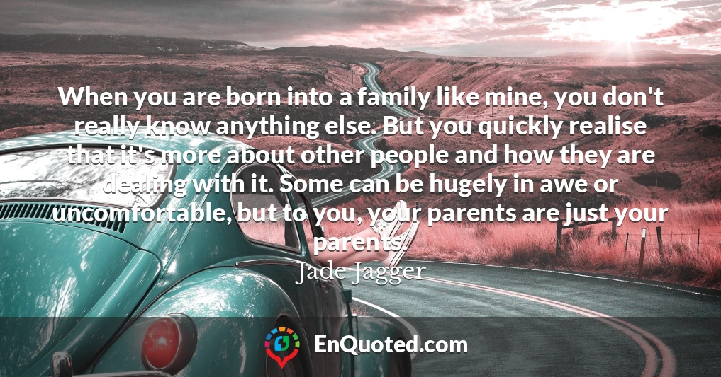 When you are born into a family like mine, you don't really know anything else. But you quickly realise that it's more about other people and how they are dealing with it. Some can be hugely in awe or uncomfortable, but to you, your parents are just your parents.