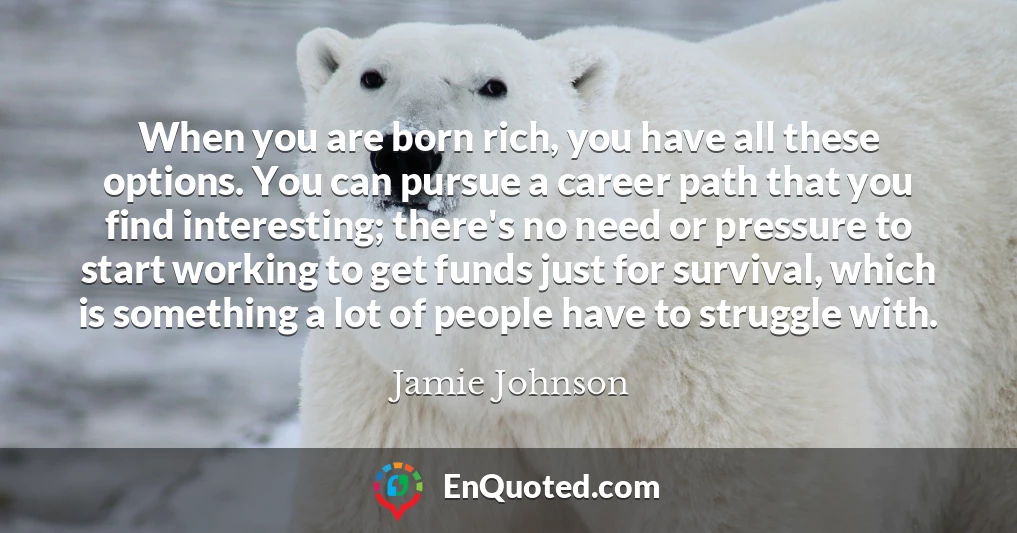 When you are born rich, you have all these options. You can pursue a career path that you find interesting; there's no need or pressure to start working to get funds just for survival, which is something a lot of people have to struggle with.