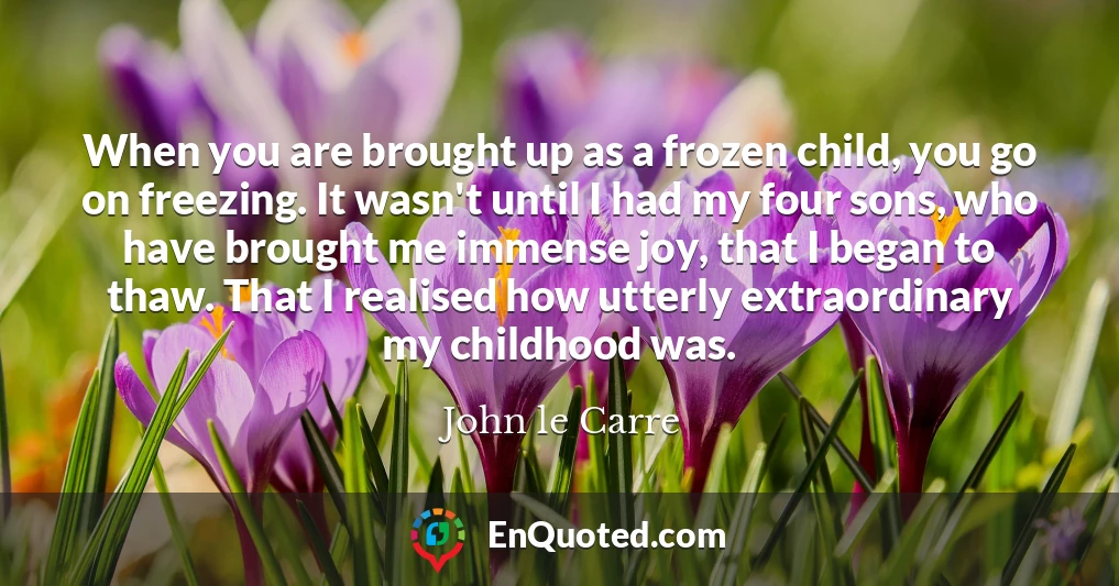 When you are brought up as a frozen child, you go on freezing. It wasn't until I had my four sons, who have brought me immense joy, that I began to thaw. That I realised how utterly extraordinary my childhood was.