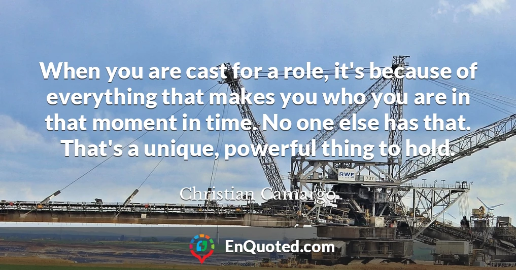 When you are cast for a role, it's because of everything that makes you who you are in that moment in time. No one else has that. That's a unique, powerful thing to hold.