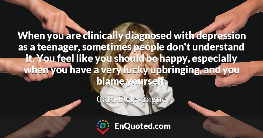 When you are clinically diagnosed with depression as a teenager, sometimes people don't understand it. You feel like you should be happy, especially when you have a very lucky upbringing, and you blame yourself.