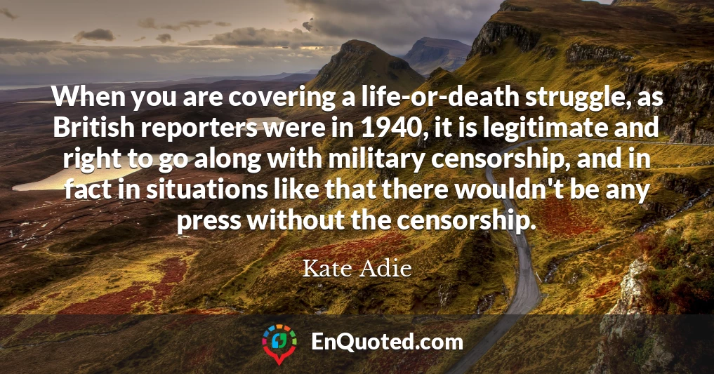 When you are covering a life-or-death struggle, as British reporters were in 1940, it is legitimate and right to go along with military censorship, and in fact in situations like that there wouldn't be any press without the censorship.