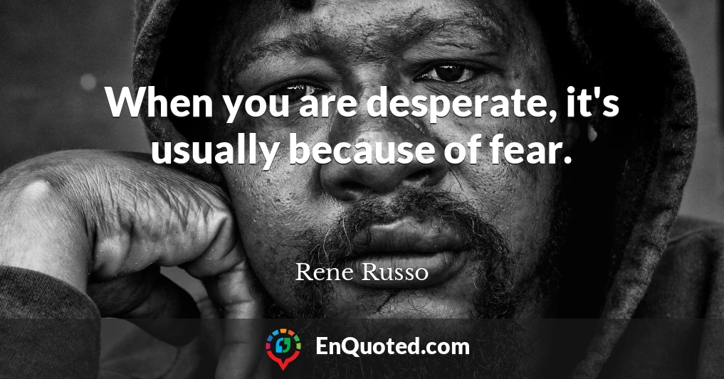 When you are desperate, it's usually because of fear.