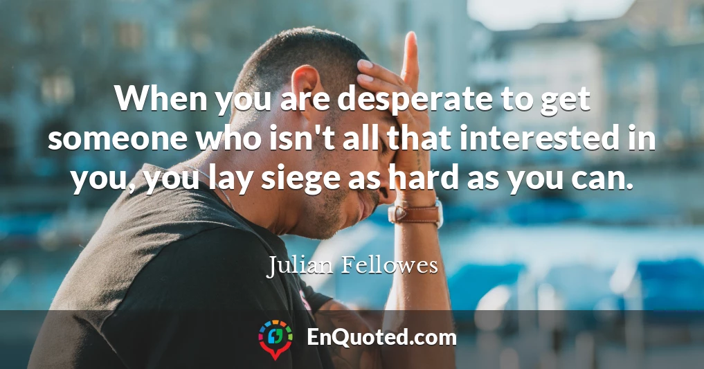 When you are desperate to get someone who isn't all that interested in you, you lay siege as hard as you can.