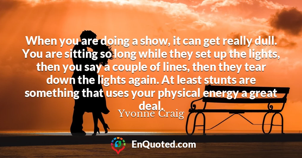 When you are doing a show, it can get really dull. You are sitting so long while they set up the lights, then you say a couple of lines, then they tear down the lights again. At least stunts are something that uses your physical energy a great deal.