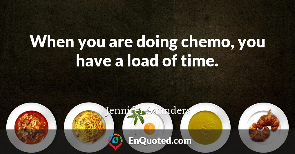 When you are doing chemo, you have a load of time.